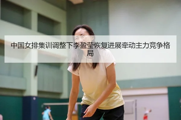 中国女排集训调整下李盈莹恢复进展牵动主力竞争格局