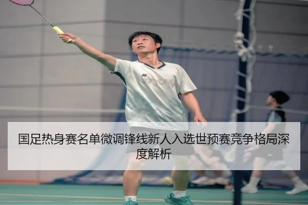国足热身赛名单微调锋线新人入选世预赛竞争格局深度解析