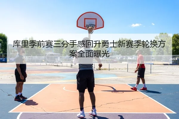 库里季前赛三分手感回升勇士新赛季轮换方案全面曝光